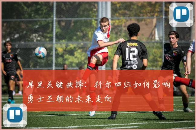 库里关键抉择：科尔回归如何影响勇士王朝的未来走向