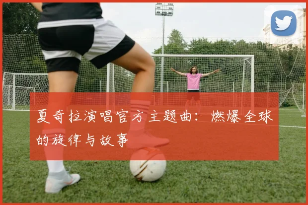 夏奇拉演唱官方主题曲:燃爆全球的旋律与故事