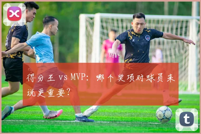 得分王 vs MVP：哪个奖项对球员来说更重要？