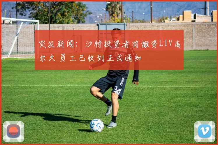 突发新闻：沙特投资者将撤资LIV高尔夫 员工已收到正式通知
