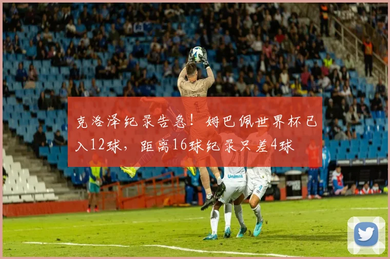 克洛泽纪录告急!姆巴佩世界杯已入12球,距离16球纪录只差4球