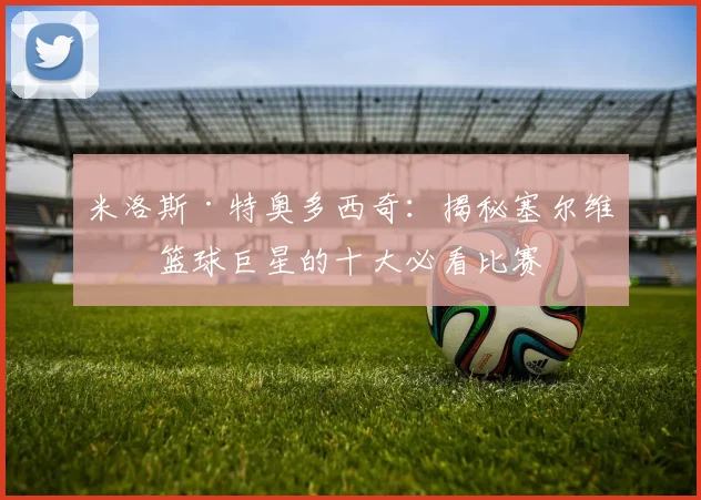 米洛斯·特奥多西奇：揭秘塞尔维亚篮球巨星的十大必看比赛