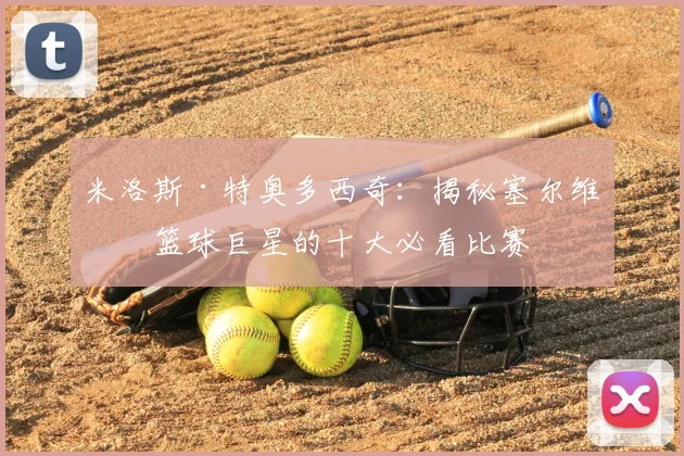 米洛斯·特奥多西奇：揭秘塞尔维亚篮球巨星的十大必看比赛